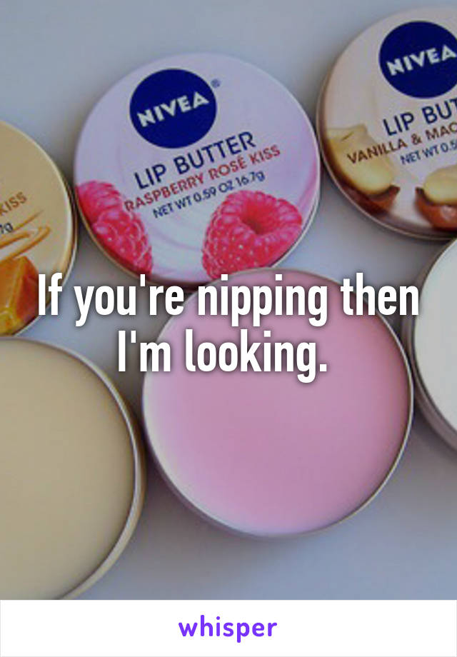 If you're nipping then I'm looking. 