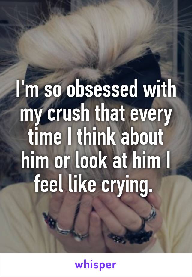 I'm so obsessed with my crush that every time I think about him or look at him I feel like crying. 