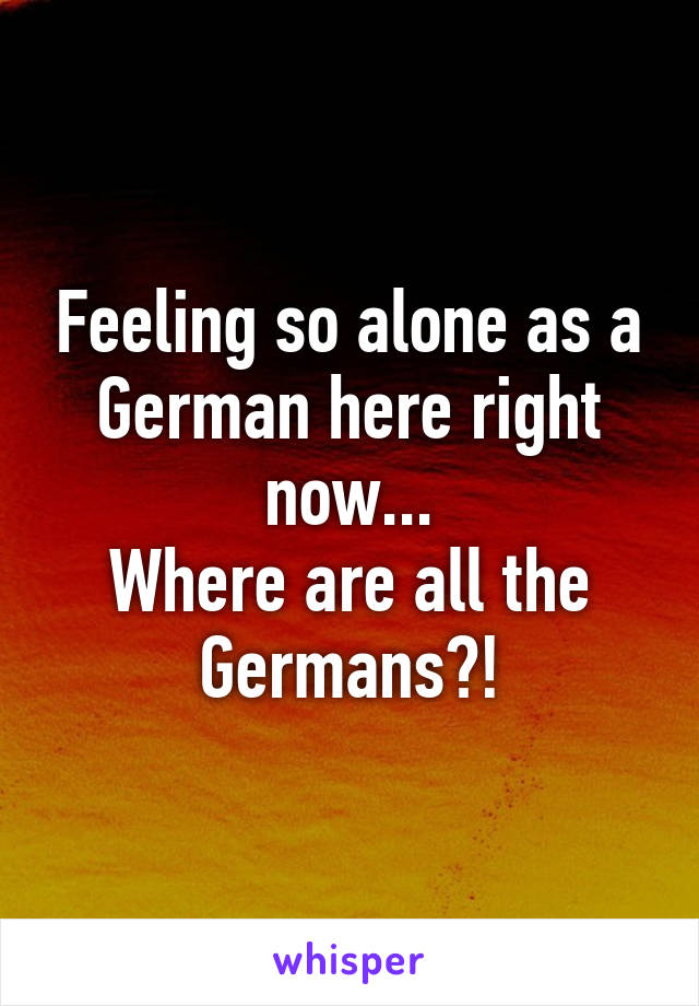 Feeling so alone as a German here right now...
Where are all the Germans?!