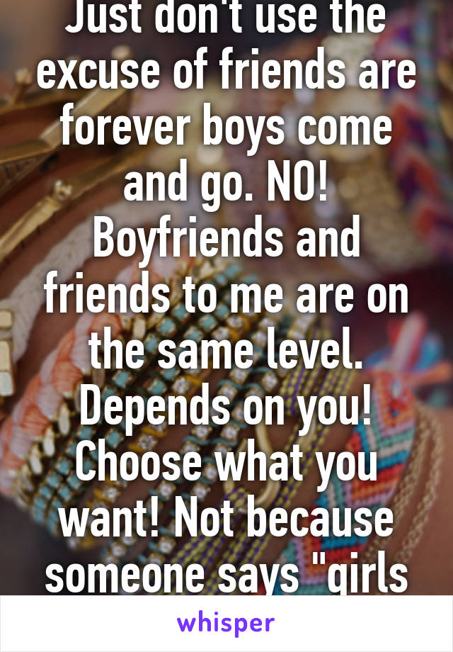 Just don't use the excuse of friends are forever boys come and go. NO! Boyfriends and friends to me are on the same level. Depends on you! Choose what you want! Not because someone says "girls are forever!"
