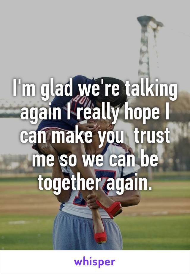 I'm glad we're talking again I really hope I can make you  trust me so we can be together again.