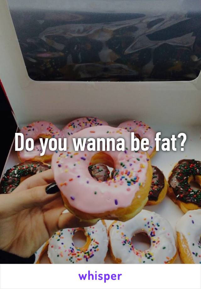 Do you wanna be fat?