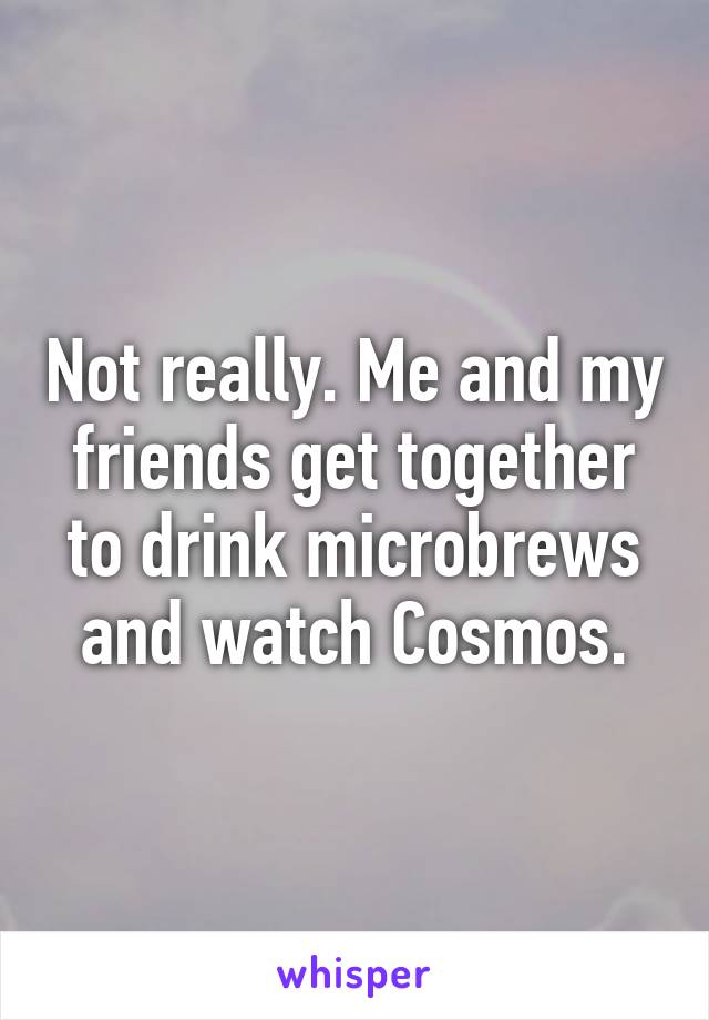 Not really. Me and my friends get together to drink microbrews and watch Cosmos.