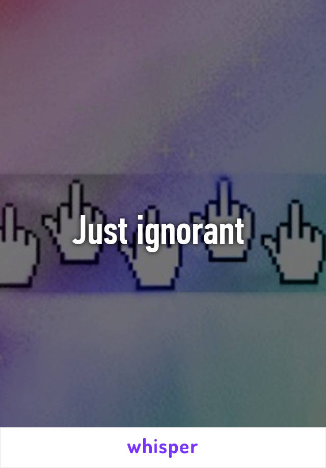 Just ignorant 