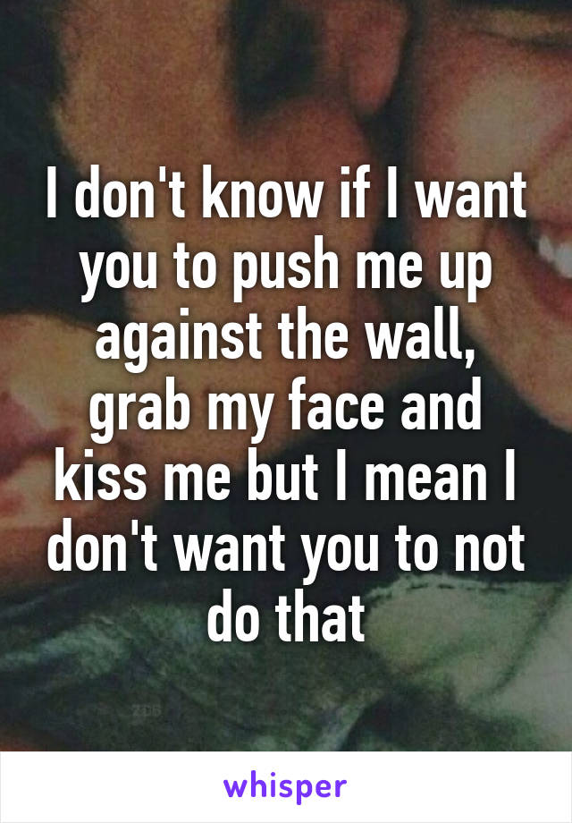 I don't know if I want you to push me up against the wall, grab my face and kiss me but I mean I don't want you to not do that