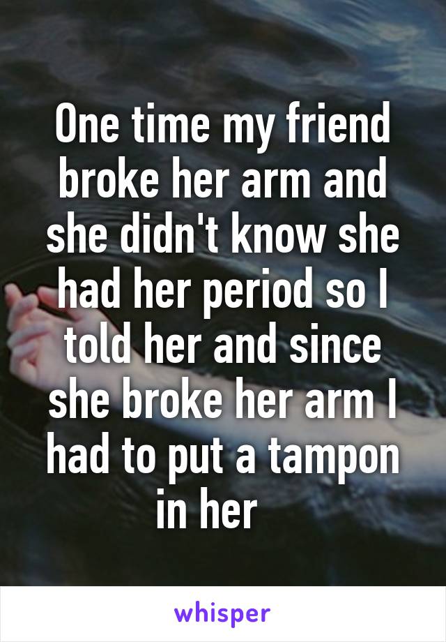 One time my friend broke her arm and she didn't know she had her period so I told her and since she broke her arm I had to put a tampon in her   