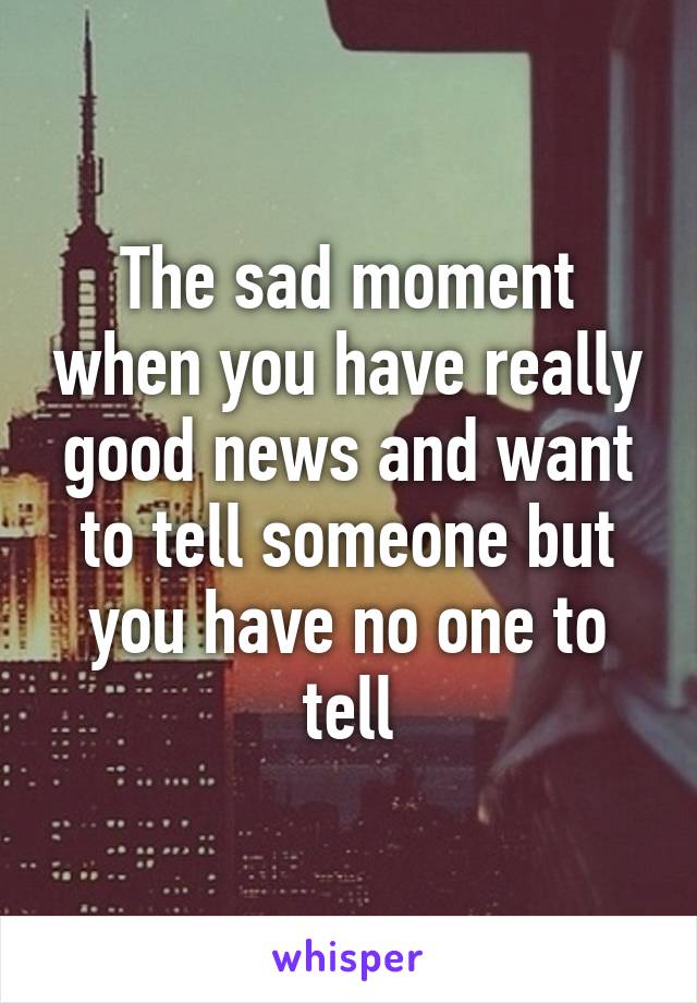 The sad moment when you have really good news and want to tell someone but you have no one to tell