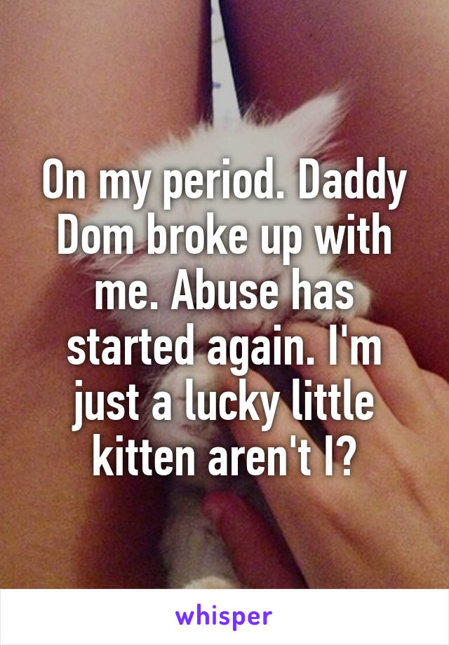 On my period. Daddy Dom broke up with me. Abuse has started again. I'm just a lucky little kitten aren't I?