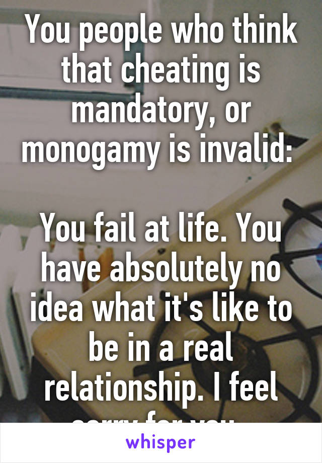 You people who think that cheating is mandatory, or monogamy is invalid: 

You fail at life. You have absolutely no idea what it's like to be in a real relationship. I feel sorry for you. 