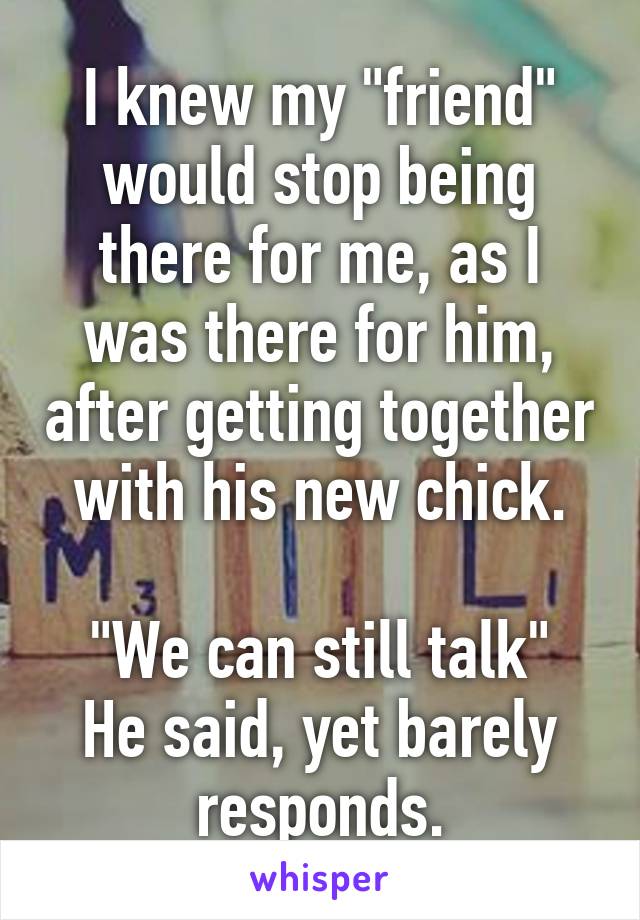 I knew my "friend" would stop being there for me, as I was there for him, after getting together with his new chick.

"We can still talk" He said, yet barely responds.