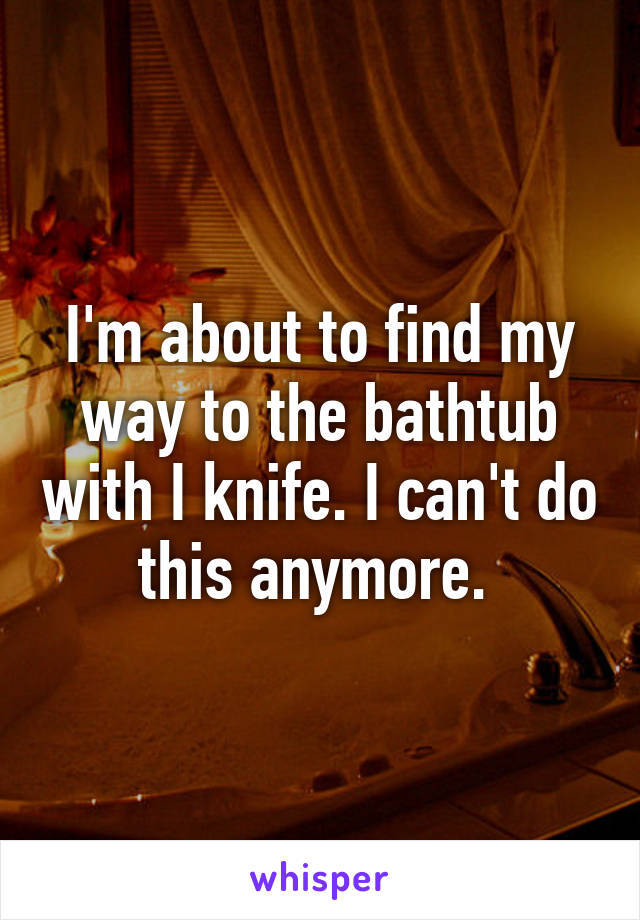 I'm about to find my way to the bathtub with I knife. I can't do this anymore. 