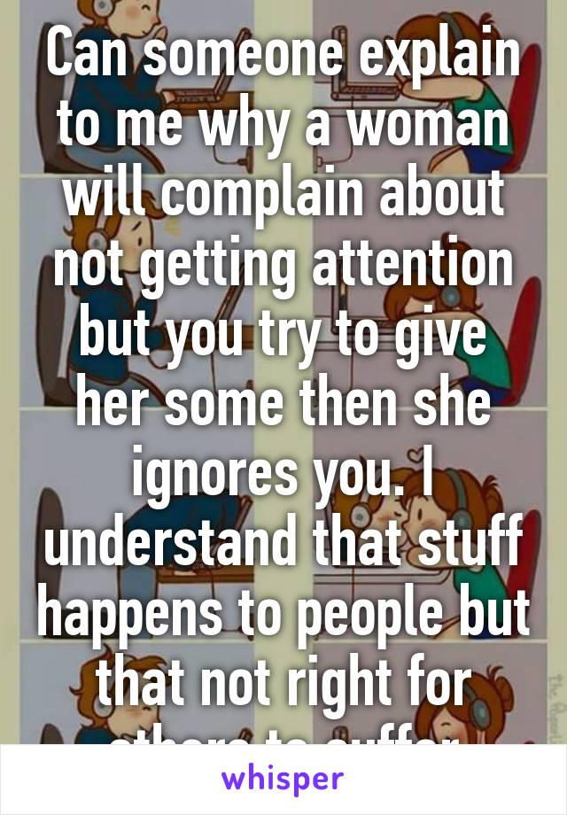 Can someone explain to me why a woman will complain about not getting attention but you try to give her some then she ignores you. I understand that stuff happens to people but that not right for others to suffer