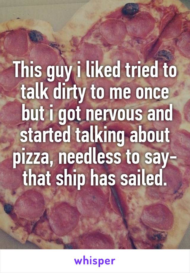 This guy i liked tried to talk dirty to me once
 but i got nervous and started talking about pizza, needless to say- that ship has sailed.
