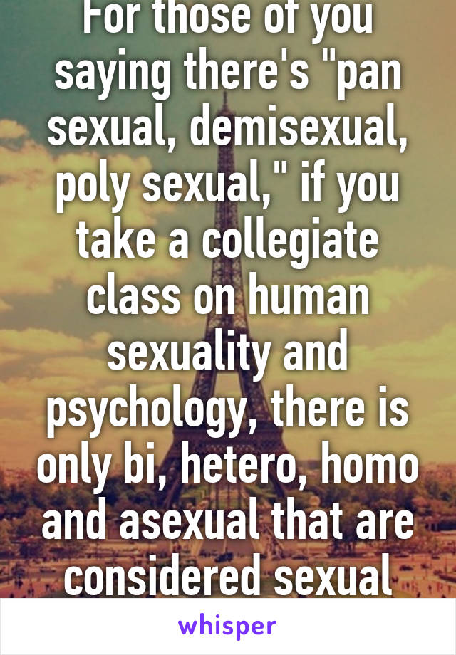 For those of you saying there's "pan sexual, demisexual, poly sexual," if you take a collegiate class on human sexuality and psychology, there is only bi, hetero, homo and asexual that are considered sexual orientations.