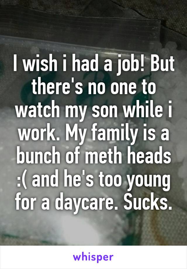 I wish i had a job! But there's no one to watch my son while i work. My family is a bunch of meth heads :( and he's too young for a daycare. Sucks.