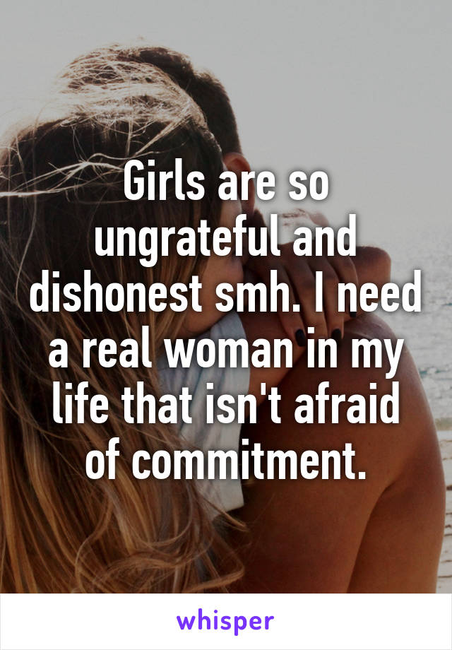 Girls are so ungrateful and dishonest smh. I need a real woman in my life that isn't afraid of commitment.