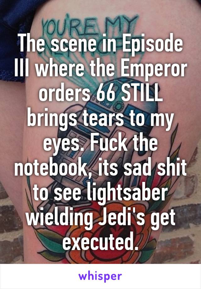 The scene in Episode III where the Emperor orders 66 STILL brings tears to my eyes. Fuck the notebook, its sad shit to see lightsaber wielding Jedi's get executed.