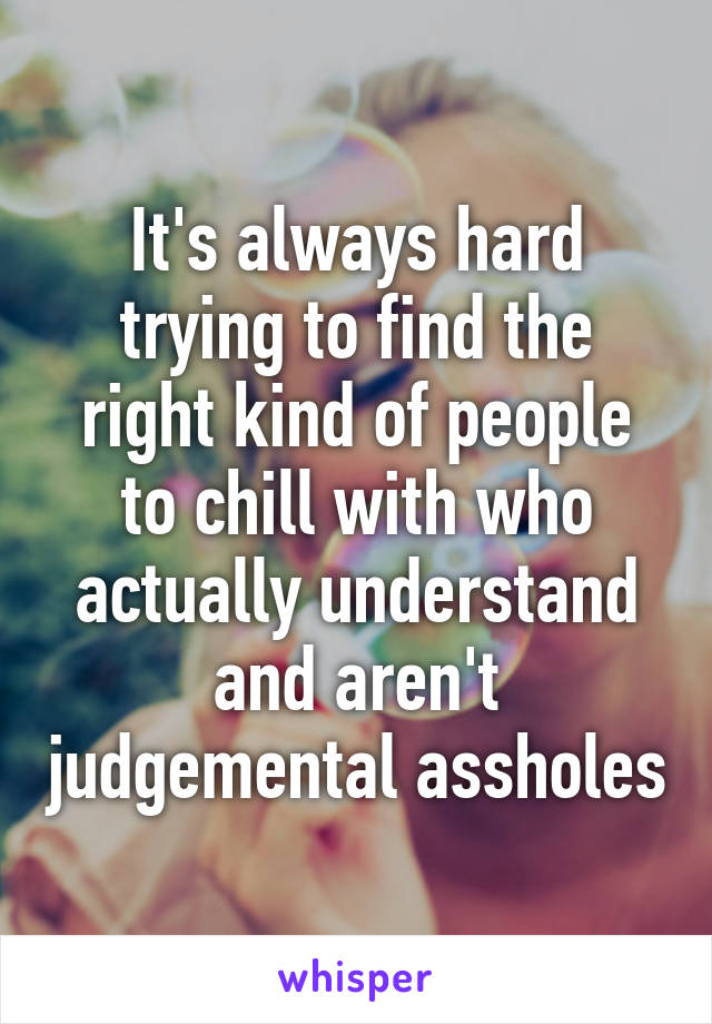 It's always hard trying to find the right kind of people to chill with who actually understand and aren't judgemental assholes