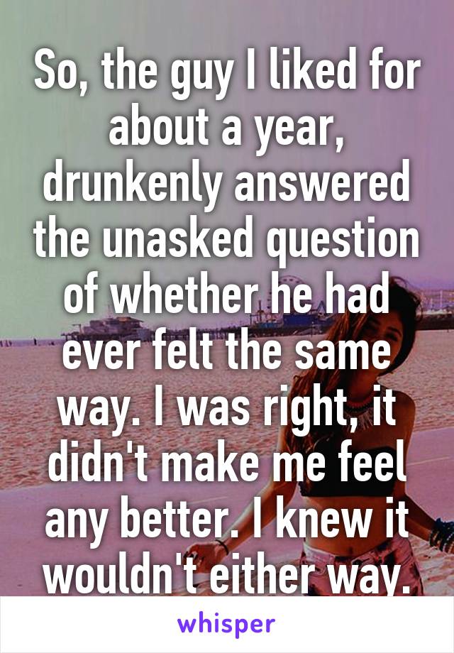 So, the guy I liked for about a year, drunkenly answered the unasked question of whether he had ever felt the same way. I was right, it didn't make me feel any better. I knew it wouldn't either way.