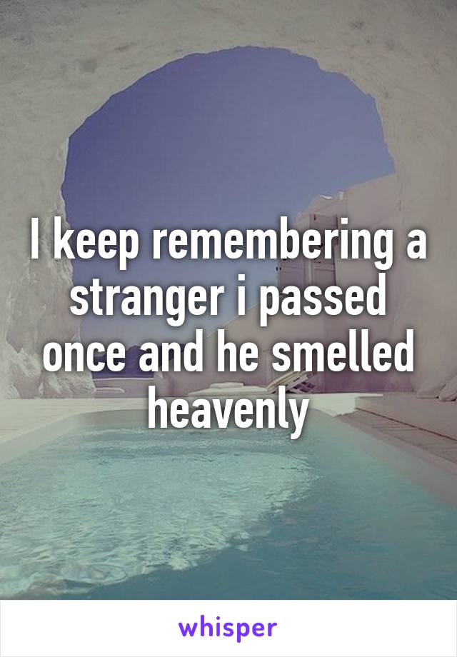 I keep remembering a stranger i passed once and he smelled heavenly