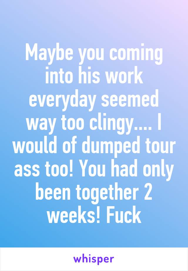 Maybe you coming into his work everyday seemed way too clingy.... I would of dumped tour ass too! You had only been together 2 weeks! Fuck