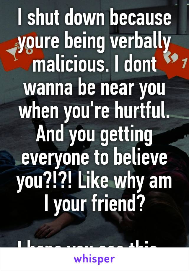 I shut down because youre being verbally malicious. I dont wanna be near you when you're hurtful. And you getting everyone to believe you?!?! Like why am I your friend?

I hope you see this...