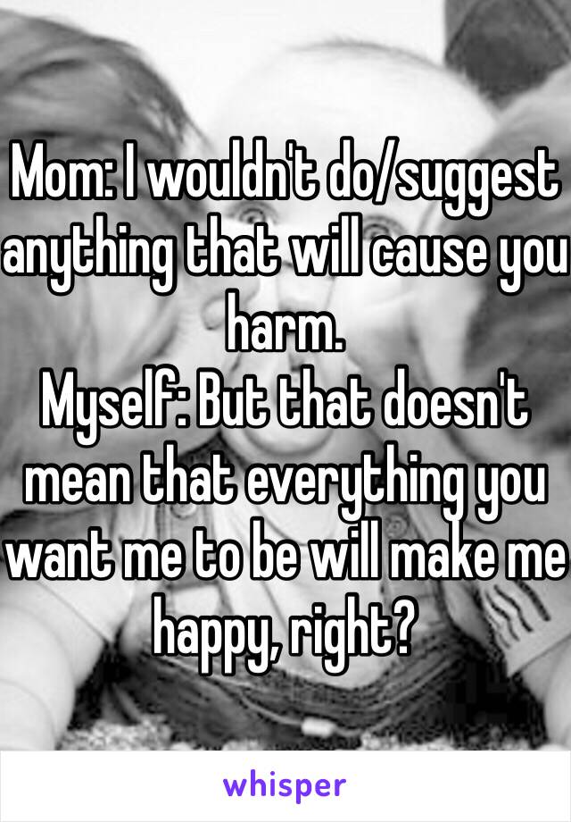 Mom: I wouldn't do/suggest anything that will cause you harm.
Myself: But that doesn't mean that everything you want me to be will make me happy, right?