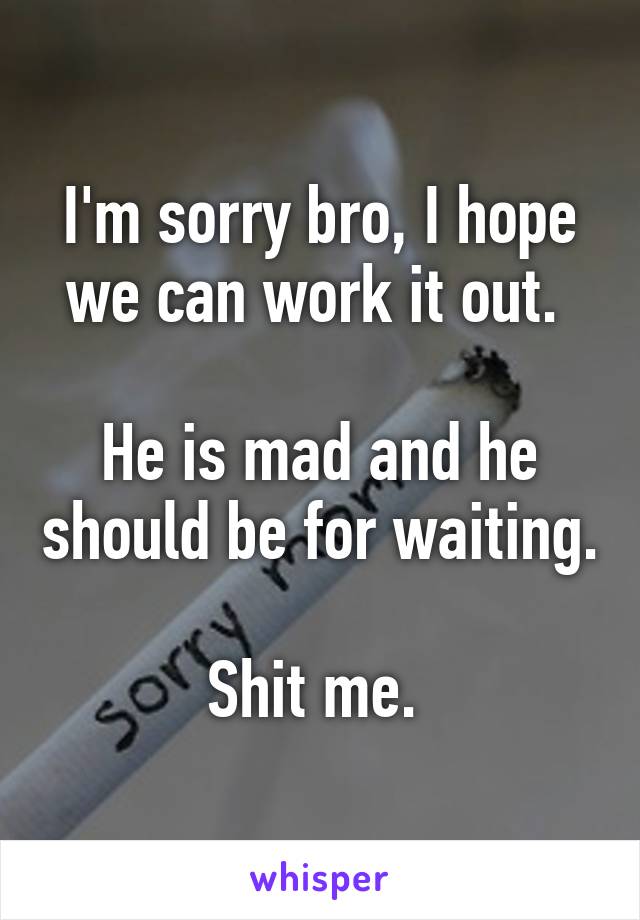 I'm sorry bro, I hope we can work it out. 

He is mad and he should be for waiting. 
Shit me. 