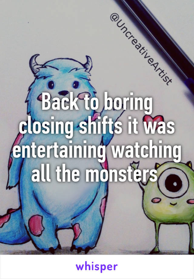 Back to boring closing shifts it was entertaining watching all the monsters 