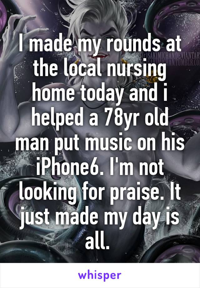 I made my rounds at the local nursing home today and i helped a 78yr old man put music on his iPhone6. I'm not looking for praise. It just made my day is all. 