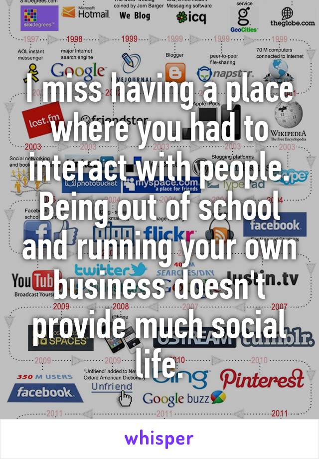 I miss having a place where you had to interact with people. Being out of school and running your own business doesn't provide much social life.