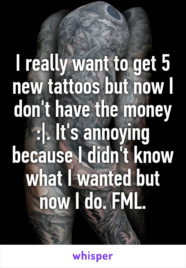 I really want to get 5 new tattoos but now I don't have the money :|. It's annoying because I didn't know what I wanted but now I do. FML.