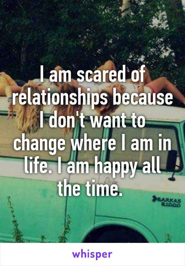 I am scared of relationships because I don't want to change where I am in life. I am happy all the time. 