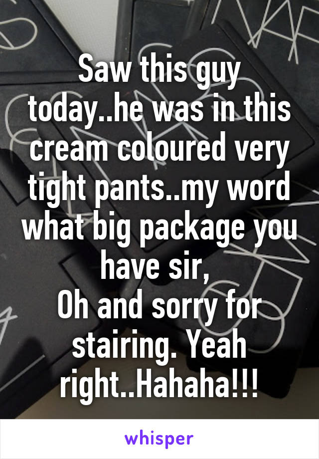 Saw this guy today..he was in this cream coloured very tight pants..my word what big package you have sir, 
Oh and sorry for stairing. Yeah right..Hahaha!!!