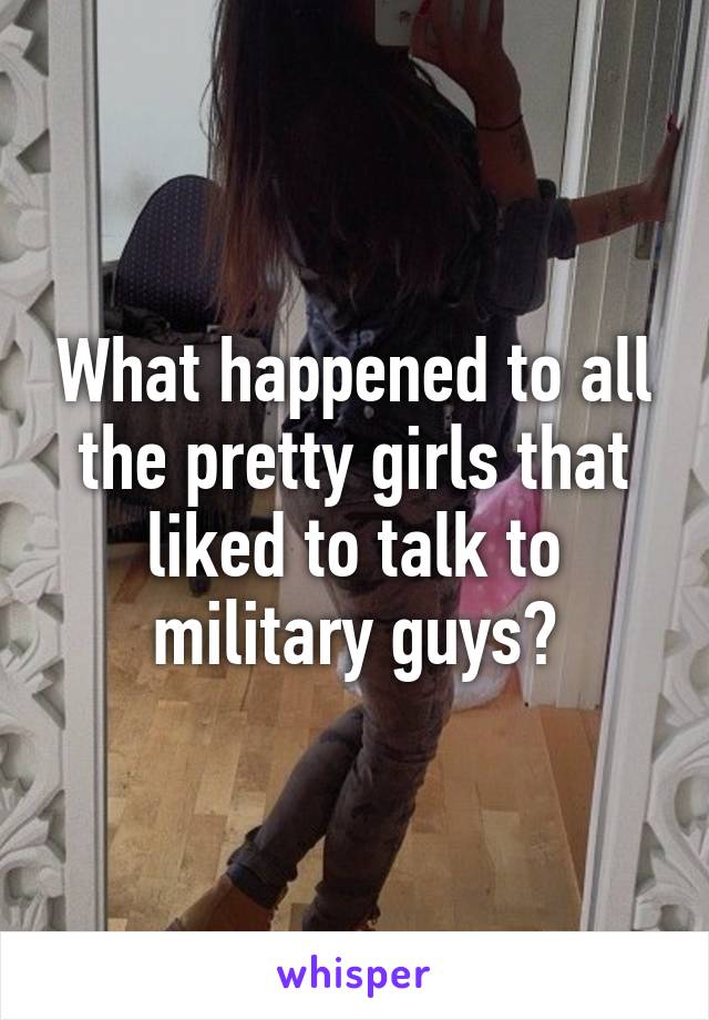 What happened to all the pretty girls that liked to talk to military guys?