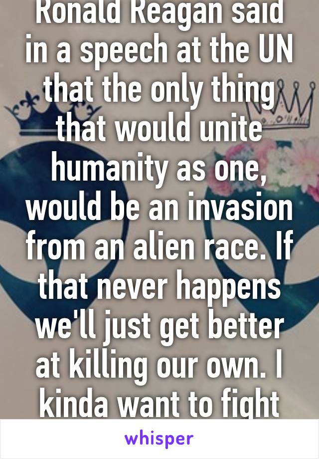 Ronald Reagan said in a speech at the UN that the only thing that would unite humanity as one, would be an invasion from an alien race. If that never happens we'll just get better at killing our own. I kinda want to fight some aliens...