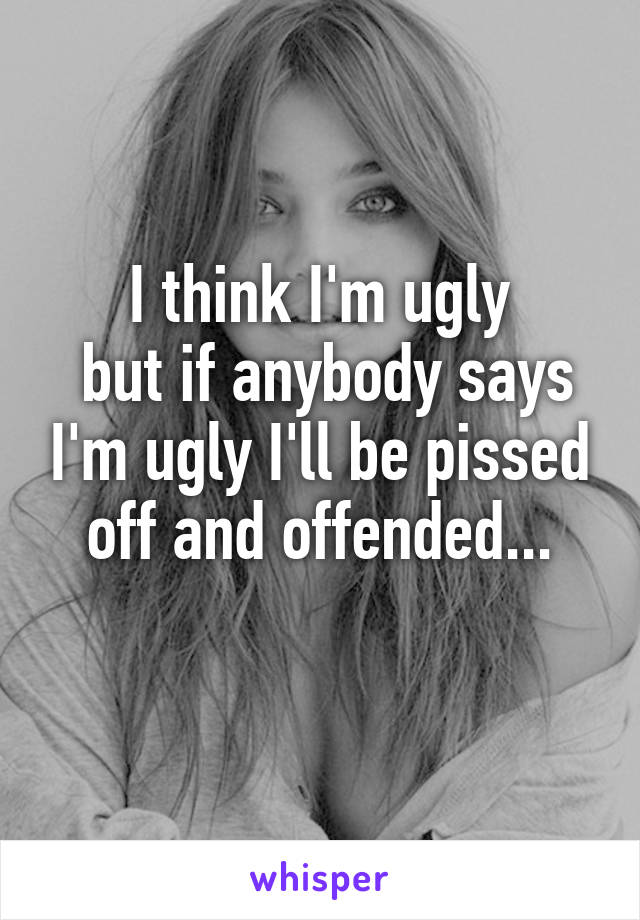 I think I'm ugly
 but if anybody says I'm ugly I'll be pissed off and offended...
