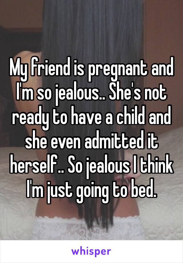 My friend is pregnant and I'm so jealous.. She's not ready to have a child and she even admitted it herself.. So jealous I think I'm just going to bed.