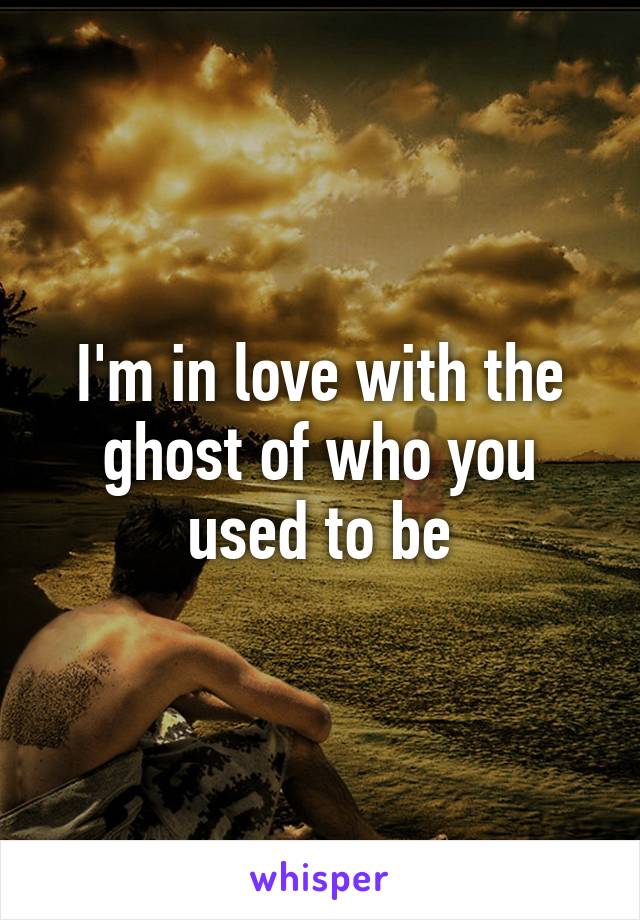 I'm in love with the ghost of who you used to be