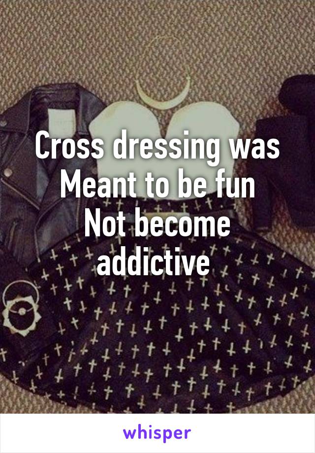 Cross dressing was
Meant to be fun
Not become addictive 
