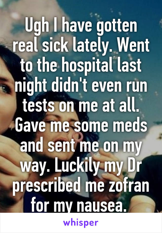 Ugh I have gotten real sick lately. Went to the hospital last night didn't even run tests on me at all. Gave me some meds and sent me on my way. Luckily my Dr prescribed me zofran for my nausea. 