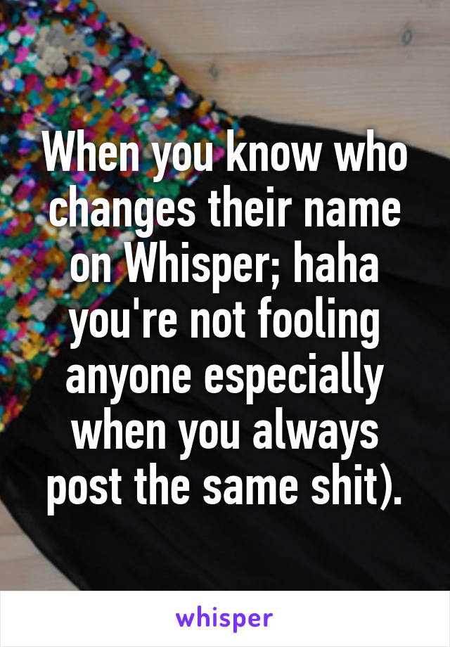 When you know who changes their name on Whisper; haha you're not fooling anyone especially when you always post the same shit).