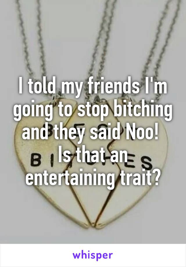 I told my friends I'm going to stop bitching and they said Noo! 
Is that an entertaining trait?