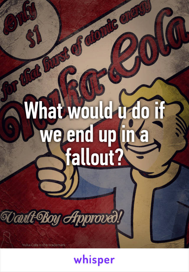 What would u do if we end up in a fallout?