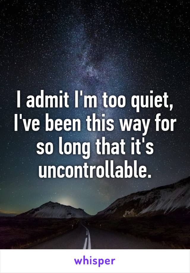 I admit I'm too quiet, I've been this way for so long that it's uncontrollable.