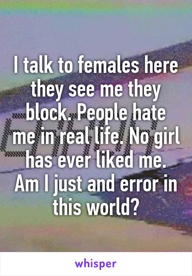 I talk to females here they see me they block. People hate me in real life. No girl has ever liked me. Am I just and error in this world?