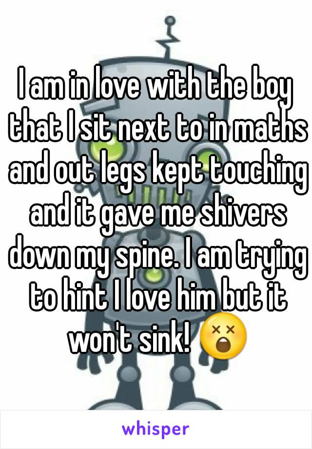 I am in love with the boy that I sit next to in maths and out legs kept touching and it gave me shivers down my spine. I am trying to hint I love him but it won't sink! 😲