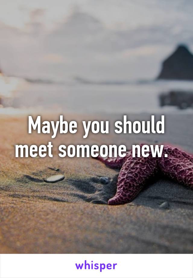 Maybe you should meet someone new.  