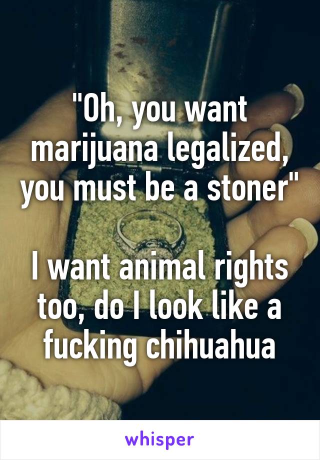 "Oh, you want marijuana legalized, you must be a stoner"

I want animal rights too, do I look like a fucking chihuahua