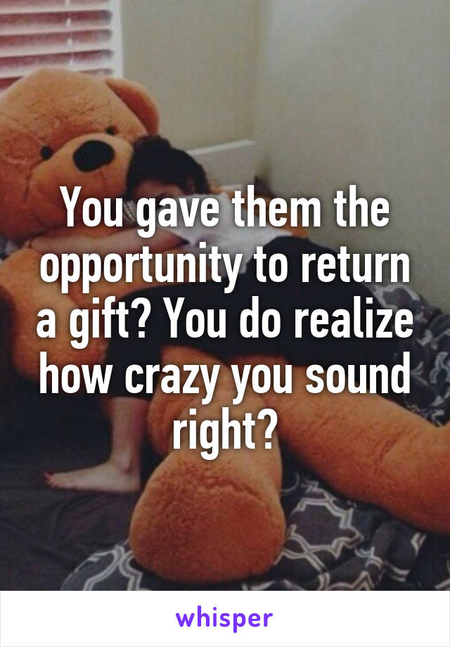 You gave them the opportunity to return a gift? You do realize how crazy you sound right?